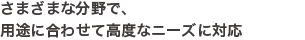 さまざまな分野で、用途に合わせて高度なニーズに対応