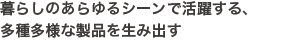 暮らしのあらゆるシーンで活躍する、多種多様な製品を生み出す